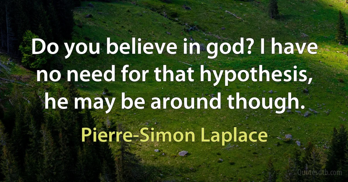 Do you believe in god? I have no need for that hypothesis, he may be around though. (Pierre-Simon Laplace)