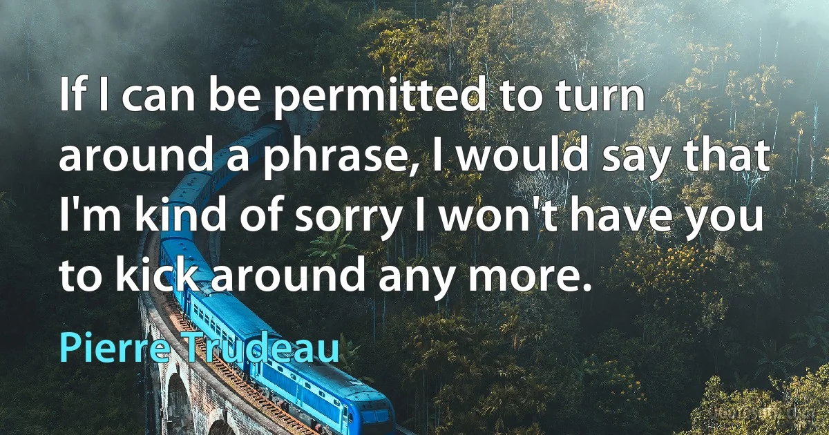 If I can be permitted to turn around a phrase, I would say that I'm kind of sorry I won't have you to kick around any more. (Pierre Trudeau)