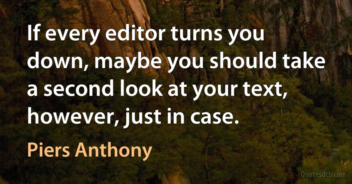 If every editor turns you down, maybe you should take a second look at your text, however, just in case. (Piers Anthony)