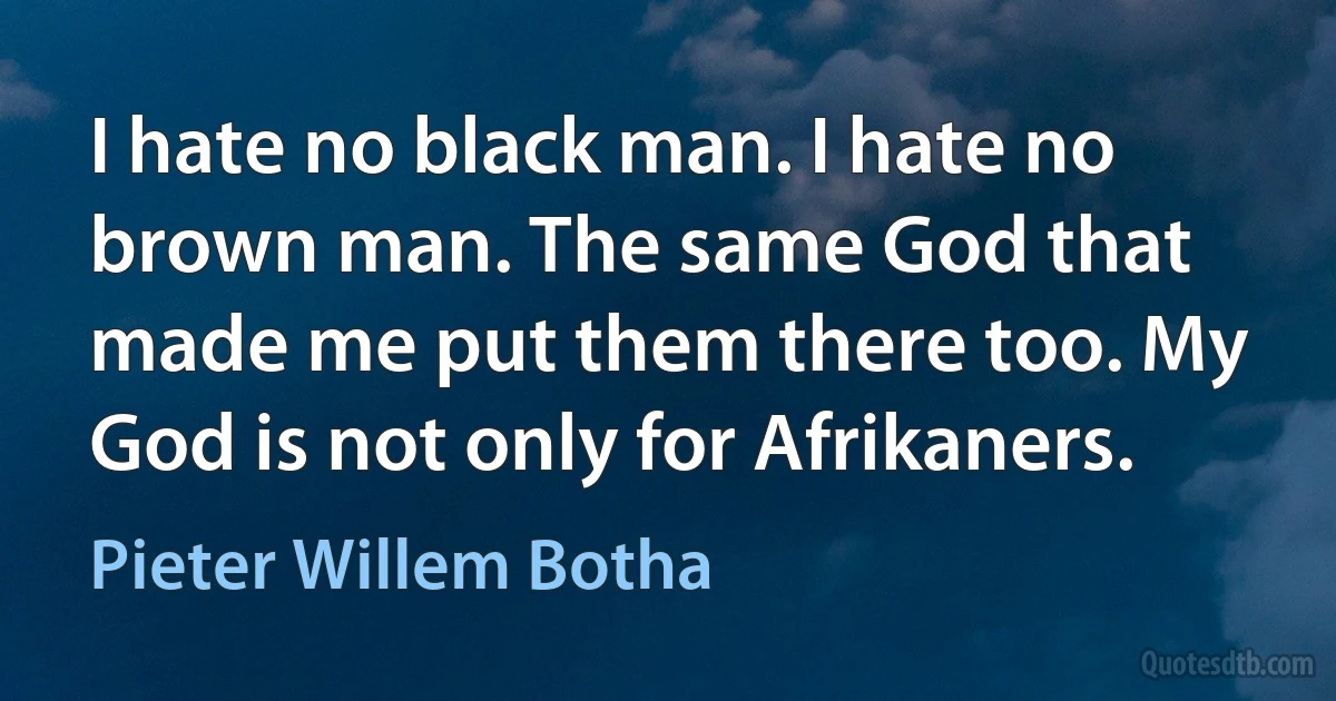 I hate no black man. I hate no brown man. The same God that made me put them there too. My God is not only for Afrikaners. (Pieter Willem Botha)