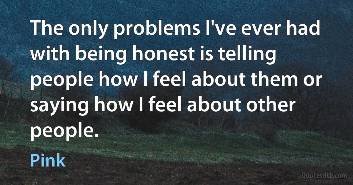 The only problems I've ever had with being honest is telling people how I feel about them or saying how I feel about other people. (Pink)