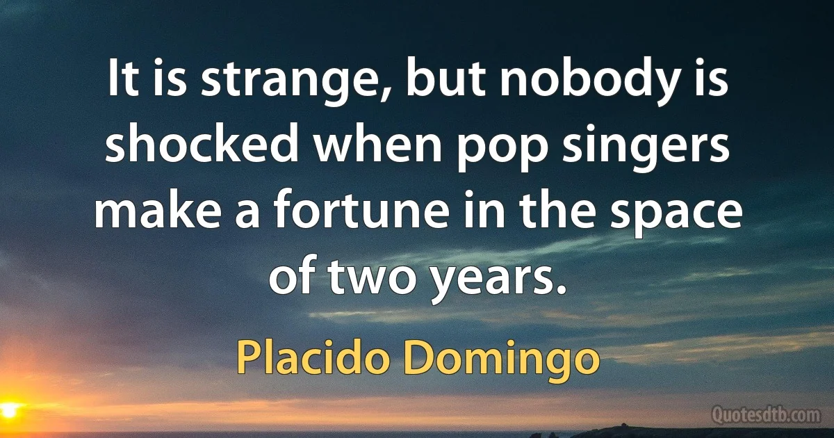 It is strange, but nobody is shocked when pop singers make a fortune in the space of two years. (Placido Domingo)