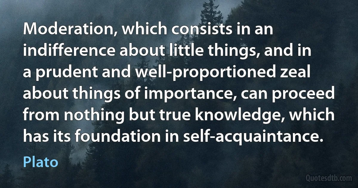 Moderation, which consists in an indifference about little things, and in a prudent and well-proportioned zeal about things of importance, can proceed from nothing but true knowledge, which has its foundation in self-acquaintance. (Plato)