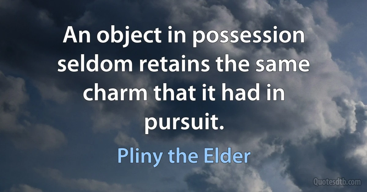 An object in possession seldom retains the same charm that it had in pursuit. (Pliny the Elder)