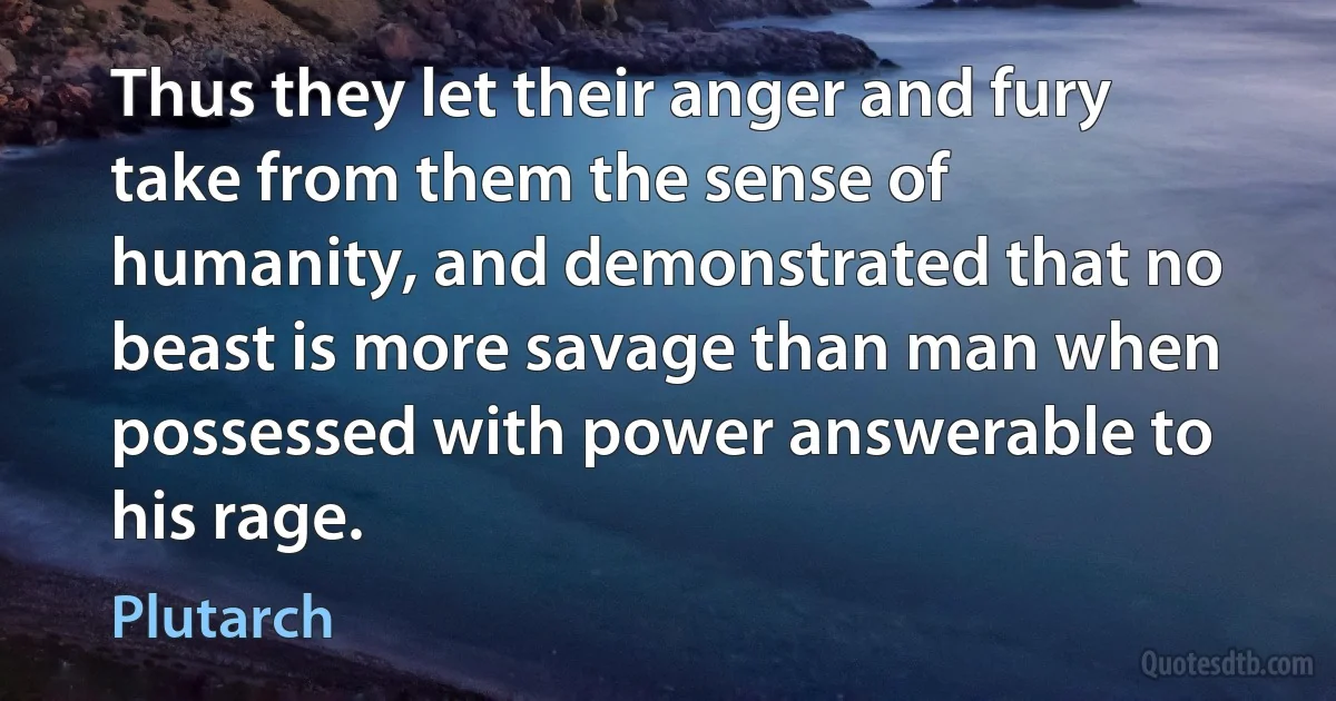 Thus they let their anger and fury take from them the sense of humanity, and demonstrated that no beast is more savage than man when possessed with power answerable to his rage. (Plutarch)