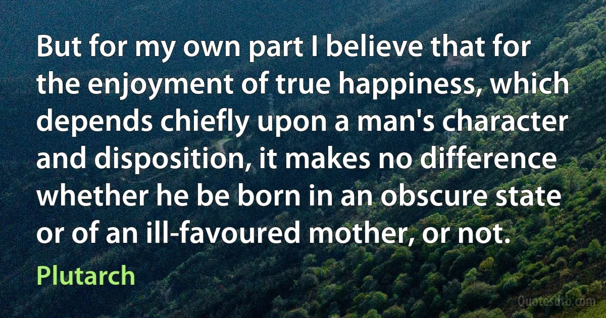 But for my own part I believe that for the enjoyment of true happiness, which depends chiefly upon a man's character and disposition, it makes no difference whether he be born in an obscure state or of an ill-favoured mother, or not. (Plutarch)