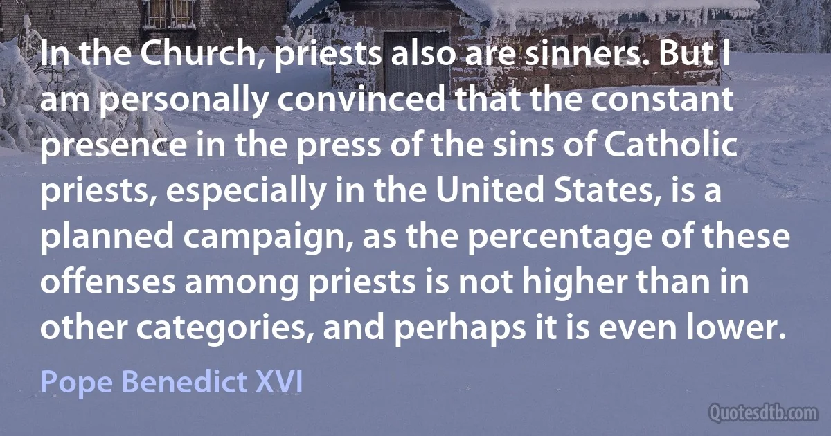 In the Church, priests also are sinners. But I am personally convinced that the constant presence in the press of the sins of Catholic priests, especially in the United States, is a planned campaign, as the percentage of these offenses among priests is not higher than in other categories, and perhaps it is even lower. (Pope Benedict XVI)