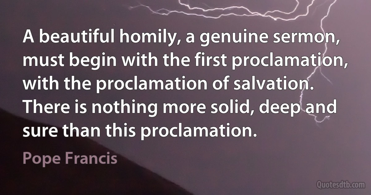 A beautiful homily, a genuine sermon, must begin with the first proclamation, with the proclamation of salvation. There is nothing more solid, deep and sure than this proclamation. (Pope Francis)