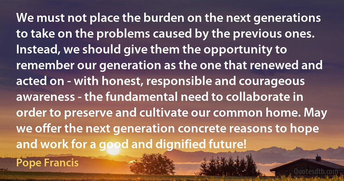 We must not place the burden on the next generations to take on the problems caused by the previous ones. Instead, we should give them the opportunity to remember our generation as the one that renewed and acted on - with honest, responsible and courageous awareness - the fundamental need to collaborate in order to preserve and cultivate our common home. May we offer the next generation concrete reasons to hope and work for a good and dignified future! (Pope Francis)