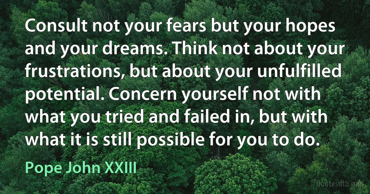 Consult not your fears but your hopes and your dreams. Think not about your frustrations, but about your unfulfilled potential. Concern yourself not with what you tried and failed in, but with what it is still possible for you to do. (Pope John XXIII)