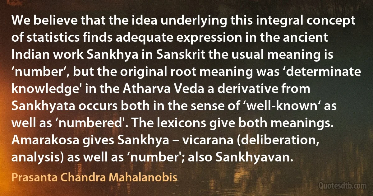 We believe that the idea underlying this integral concept of statistics finds adequate expression in the ancient Indian work Sankhya in Sanskrit the usual meaning is ‘number‘, but the original root meaning was ‘determinate knowledge' in the Atharva Veda a derivative from Sankhyata occurs both in the sense of ‘well-known‘ as well as ‘numbered'. The lexicons give both meanings. Amarakosa gives Sankhya – vicarana (deliberation, analysis) as well as ‘number'; also Sankhyavan. (Prasanta Chandra Mahalanobis)