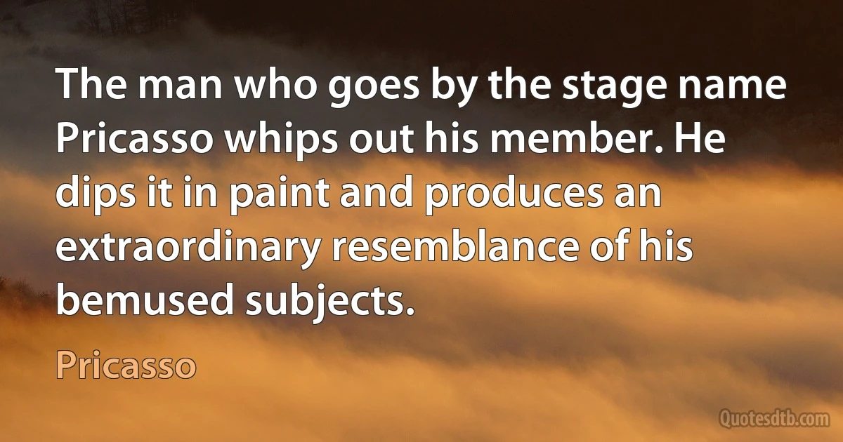 The man who goes by the stage name Pricasso whips out his member. He dips it in paint and produces an extraordinary resemblance of his bemused subjects. (Pricasso)