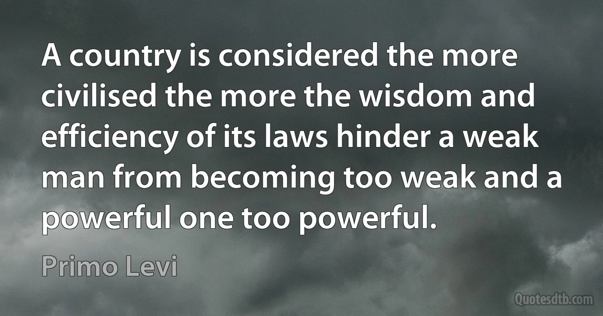 A country is considered the more civilised the more the wisdom and efficiency of its laws hinder a weak man from becoming too weak and a powerful one too powerful. (Primo Levi)