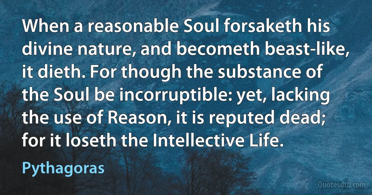 When a reasonable Soul forsaketh his divine nature, and becometh beast-like, it dieth. For though the substance of the Soul be incorruptible: yet, lacking the use of Reason, it is reputed dead; for it loseth the Intellective Life. (Pythagoras)