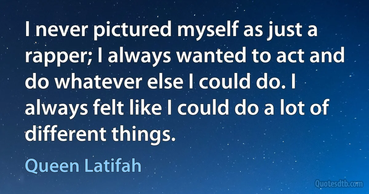 I never pictured myself as just a rapper; I always wanted to act and do whatever else I could do. I always felt like I could do a lot of different things. (Queen Latifah)