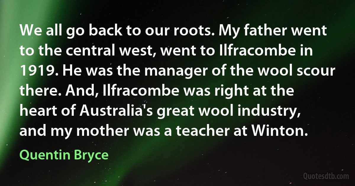 We all go back to our roots. My father went to the central west, went to Ilfracombe in 1919. He was the manager of the wool scour there. And, Ilfracombe was right at the heart of Australia's great wool industry, and my mother was a teacher at Winton. (Quentin Bryce)