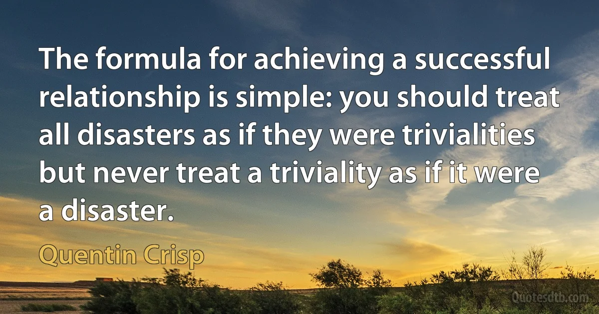 The formula for achieving a successful relationship is simple: you should treat all disasters as if they were trivialities but never treat a triviality as if it were a disaster. (Quentin Crisp)