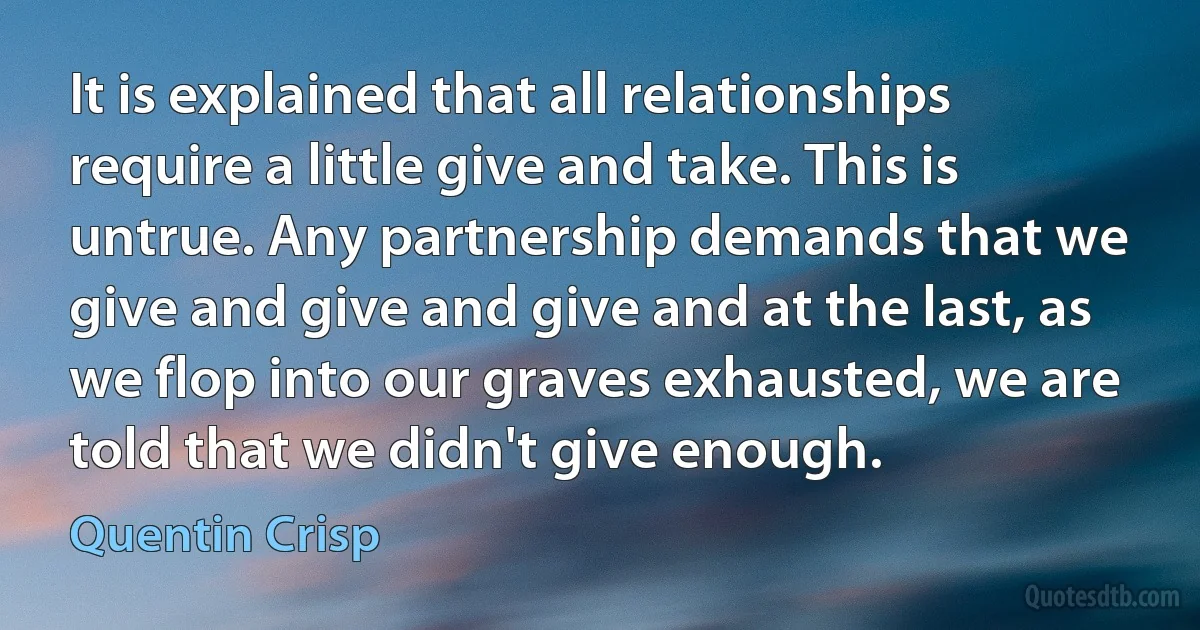 It is explained that all relationships require a little give and take. This is untrue. Any partnership demands that we give and give and give and at the last, as we flop into our graves exhausted, we are told that we didn't give enough. (Quentin Crisp)