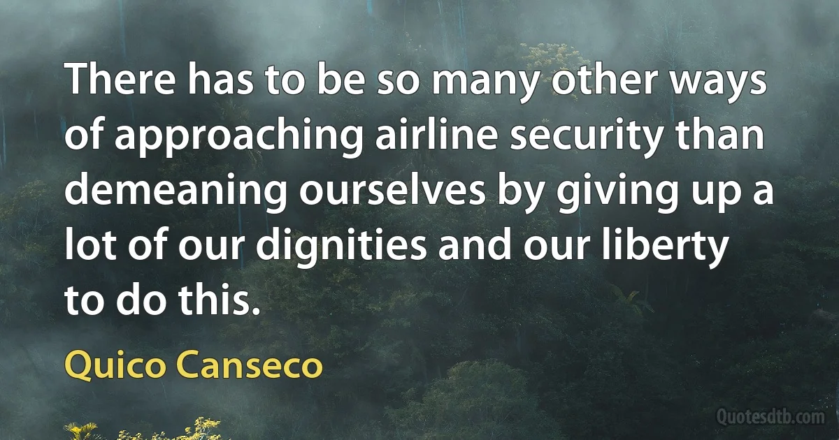 There has to be so many other ways of approaching airline security than demeaning ourselves by giving up a lot of our dignities and our liberty to do this. (Quico Canseco)