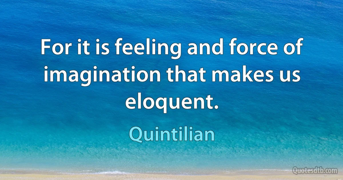 For it is feeling and force of imagination that makes us eloquent. (Quintilian)