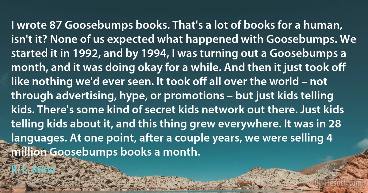 I wrote 87 Goosebumps books. That's a lot of books for a human, isn't it? None of us expected what happened with Goosebumps. We started it in 1992, and by 1994, I was turning out a Goosebumps a month, and it was doing okay for a while. And then it just took off like nothing we'd ever seen. It took off all over the world – not through advertising, hype, or promotions – but just kids telling kids. There's some kind of secret kids network out there. Just kids telling kids about it, and this thing grew everywhere. It was in 28 languages. At one point, after a couple years, we were selling 4 million Goosebumps books a month. (R. L. Stine)