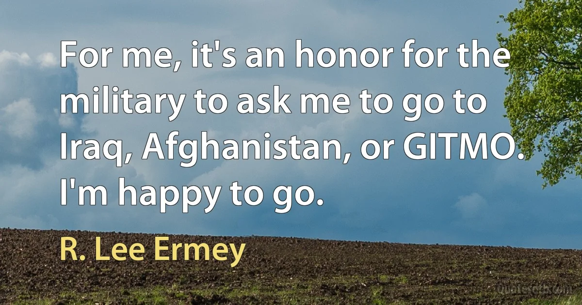 For me, it's an honor for the military to ask me to go to Iraq, Afghanistan, or GITMO. I'm happy to go. (R. Lee Ermey)