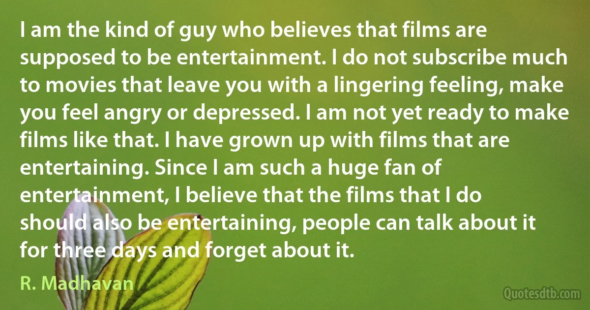 I am the kind of guy who believes that films are supposed to be entertainment. I do not subscribe much to movies that leave you with a lingering feeling, make you feel angry or depressed. I am not yet ready to make films like that. I have grown up with films that are entertaining. Since I am such a huge fan of entertainment, I believe that the films that I do should also be entertaining, people can talk about it for three days and forget about it. (R. Madhavan)