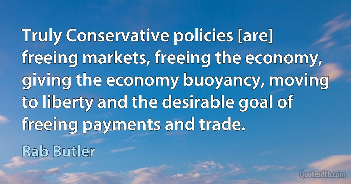 Truly Conservative policies [are] freeing markets, freeing the economy, giving the economy buoyancy, moving to liberty and the desirable goal of freeing payments and trade. (Rab Butler)