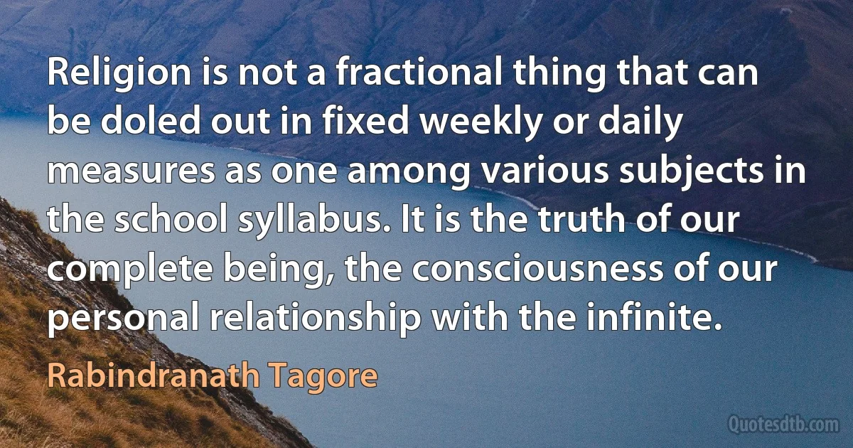 Religion is not a fractional thing that can be doled out in fixed weekly or daily measures as one among various subjects in the school syllabus. It is the truth of our complete being, the consciousness of our personal relationship with the infinite. (Rabindranath Tagore)