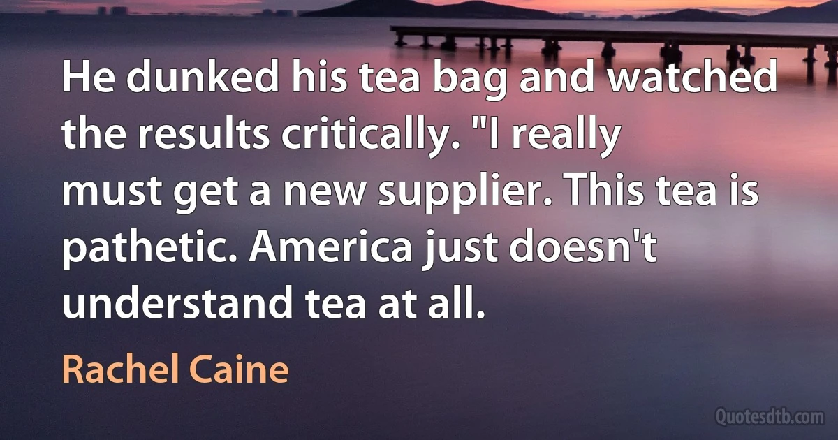 He dunked his tea bag and watched the results critically. "I really must get a new supplier. This tea is pathetic. America just doesn't understand tea at all. (Rachel Caine)