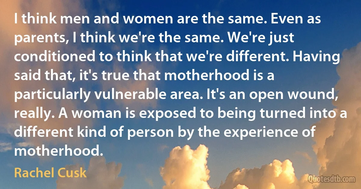 I think men and women are the same. Even as parents, I think we're the same. We're just conditioned to think that we're different. Having said that, it's true that motherhood is a particularly vulnerable area. It's an open wound, really. A woman is exposed to being turned into a different kind of person by the experience of motherhood. (Rachel Cusk)