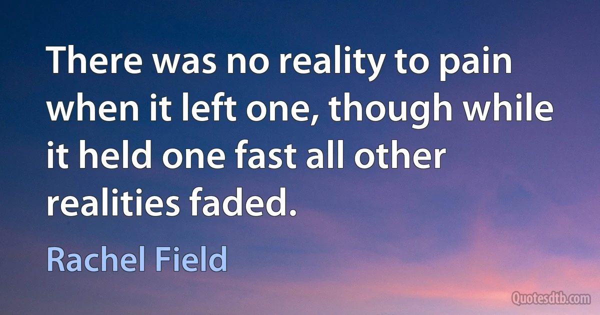 There was no reality to pain when it left one, though while it held one fast all other realities faded. (Rachel Field)