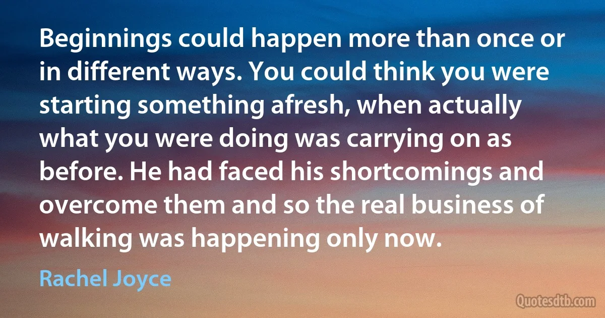 Beginnings could happen more than once or in different ways. You could think you were starting something afresh, when actually what you were doing was carrying on as before. He had faced his shortcomings and overcome them and so the real business of walking was happening only now. (Rachel Joyce)