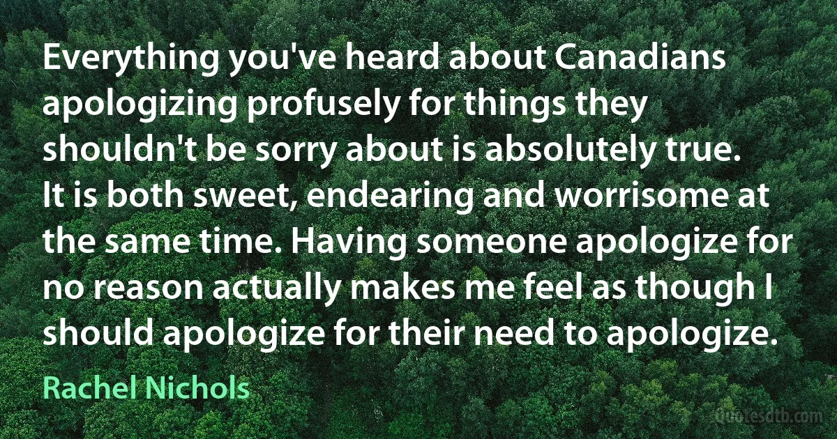 Everything you've heard about Canadians apologizing profusely for things they shouldn't be sorry about is absolutely true. It is both sweet, endearing and worrisome at the same time. Having someone apologize for no reason actually makes me feel as though I should apologize for their need to apologize. (Rachel Nichols)