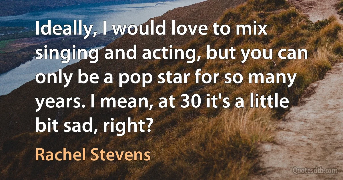 Ideally, I would love to mix singing and acting, but you can only be a pop star for so many years. I mean, at 30 it's a little bit sad, right? (Rachel Stevens)