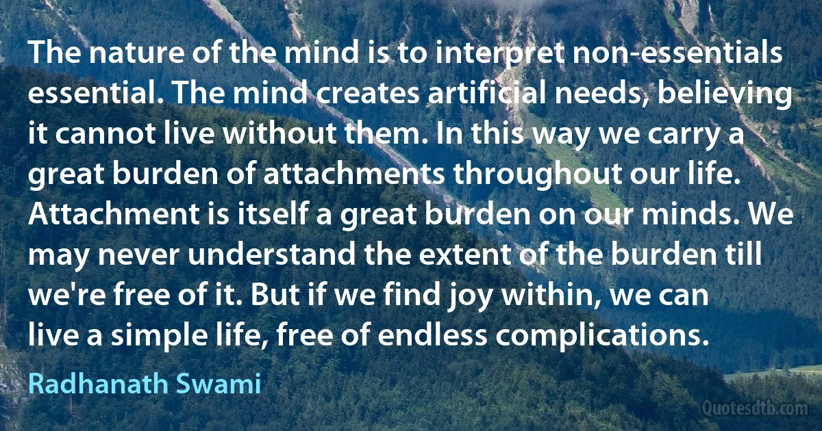 The nature of the mind is to interpret non-essentials essential. The mind creates artificial needs, believing it cannot live without them. In this way we carry a great burden of attachments throughout our life. Attachment is itself a great burden on our minds. We may never understand the extent of the burden till we're free of it. But if we find joy within, we can live a simple life, free of endless complications. (Radhanath Swami)