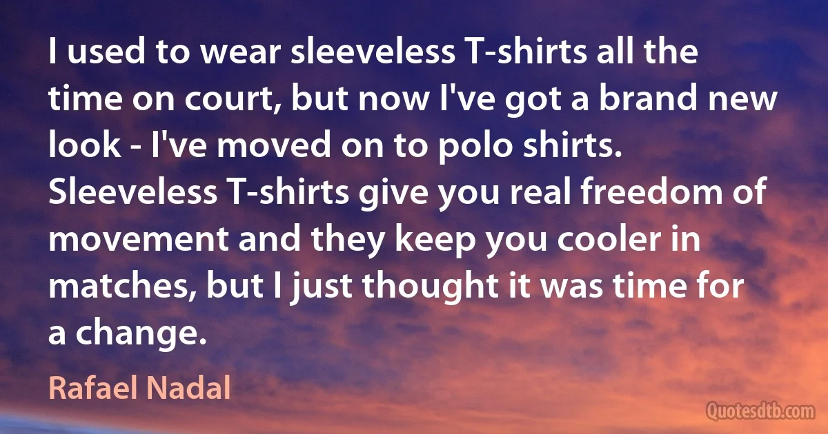 I used to wear sleeveless T-shirts all the time on court, but now I've got a brand new look - I've moved on to polo shirts. Sleeveless T-shirts give you real freedom of movement and they keep you cooler in matches, but I just thought it was time for a change. (Rafael Nadal)