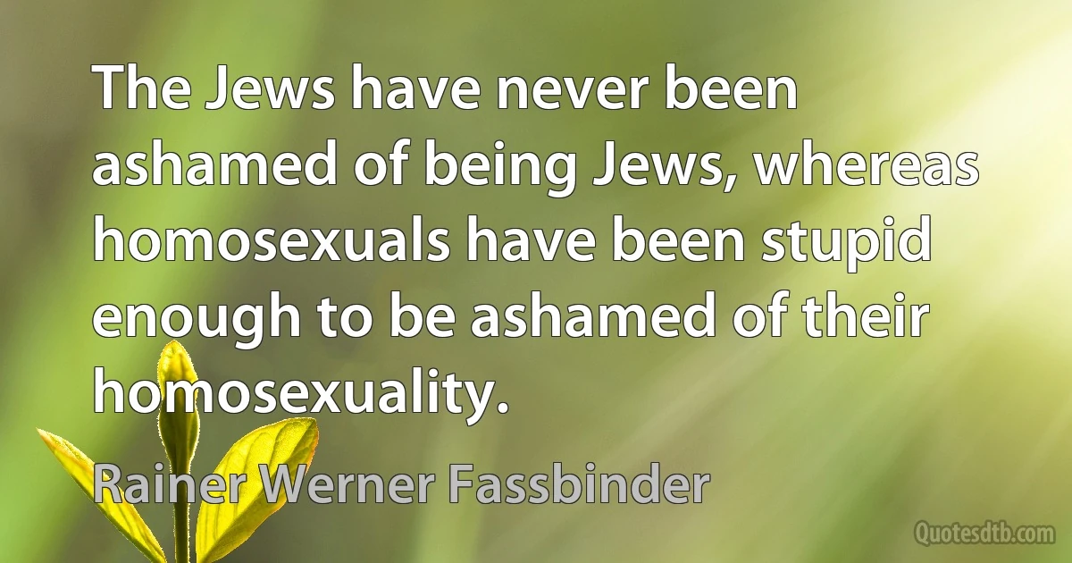 The Jews have never been ashamed of being Jews, whereas homosexuals have been stupid enough to be ashamed of their homosexuality. (Rainer Werner Fassbinder)