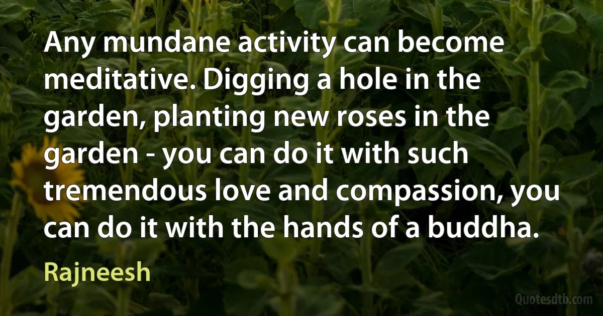 Any mundane activity can become meditative. Digging a hole in the garden, planting new roses in the garden - you can do it with such tremendous love and compassion, you can do it with the hands of a buddha. (Rajneesh)