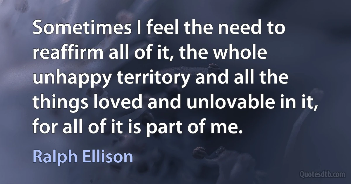 Sometimes I feel the need to reaffirm all of it, the whole unhappy territory and all the things loved and unlovable in it, for all of it is part of me. (Ralph Ellison)