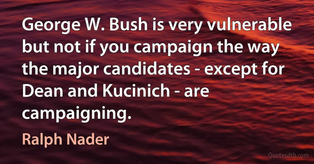 George W. Bush is very vulnerable but not if you campaign the way the major candidates - except for Dean and Kucinich - are campaigning. (Ralph Nader)