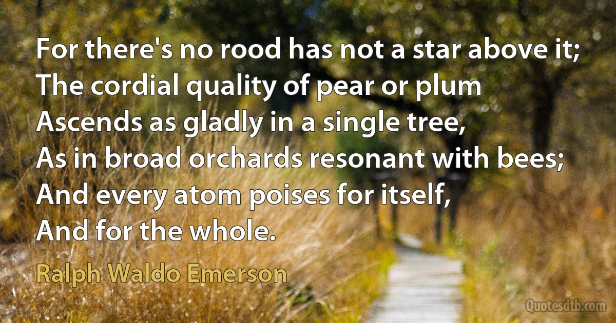 For there's no rood has not a star above it;
The cordial quality of pear or plum
Ascends as gladly in a single tree,
As in broad orchards resonant with bees;
And every atom poises for itself,
And for the whole. (Ralph Waldo Emerson)