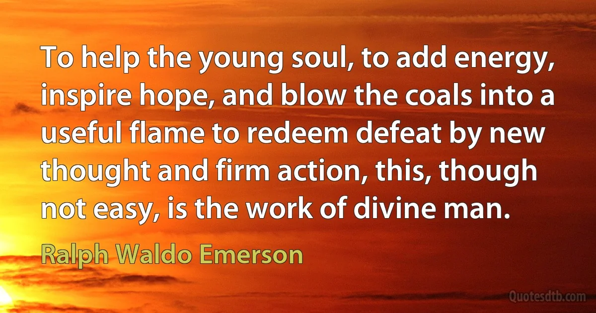 To help the young soul, to add energy, inspire hope, and blow the coals into a useful flame to redeem defeat by new thought and firm action, this, though not easy, is the work of divine man. (Ralph Waldo Emerson)