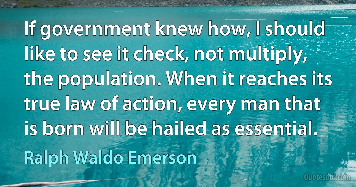 If government knew how, I should like to see it check, not multiply, the population. When it reaches its true law of action, every man that is born will be hailed as essential. (Ralph Waldo Emerson)