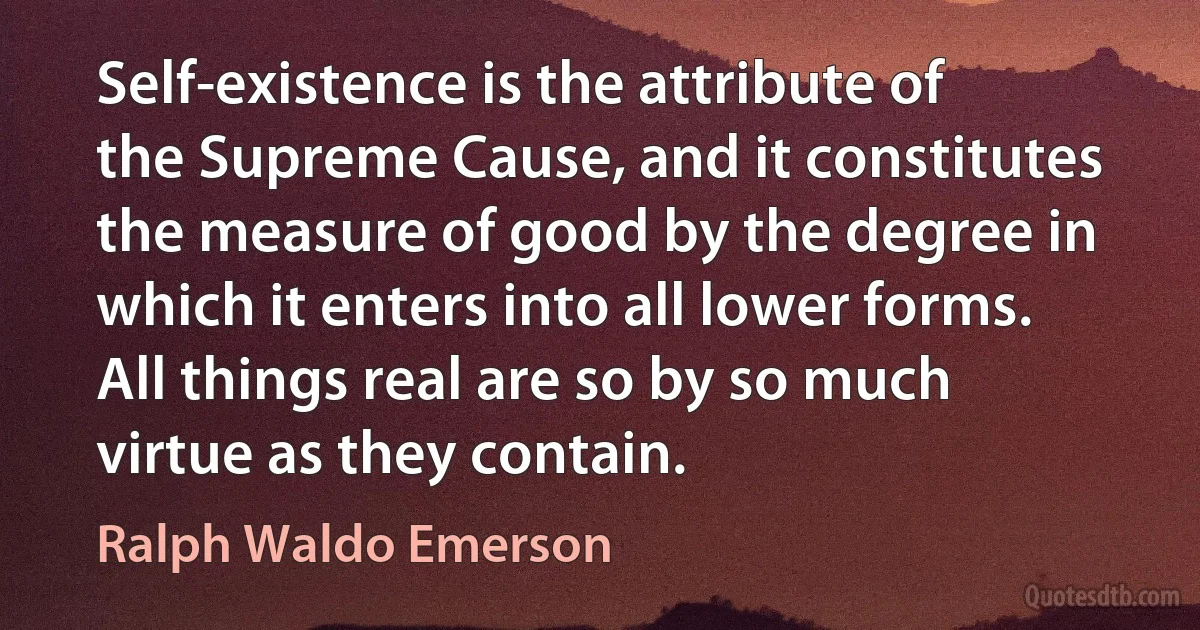 Self-existence is the attribute of the Supreme Cause, and it constitutes the measure of good by the degree in which it enters into all lower forms. All things real are so by so much virtue as they contain. (Ralph Waldo Emerson)