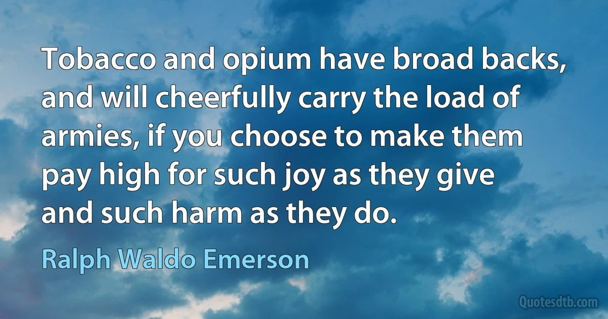 Tobacco and opium have broad backs, and will cheerfully carry the load of armies, if you choose to make them pay high for such joy as they give and such harm as they do. (Ralph Waldo Emerson)