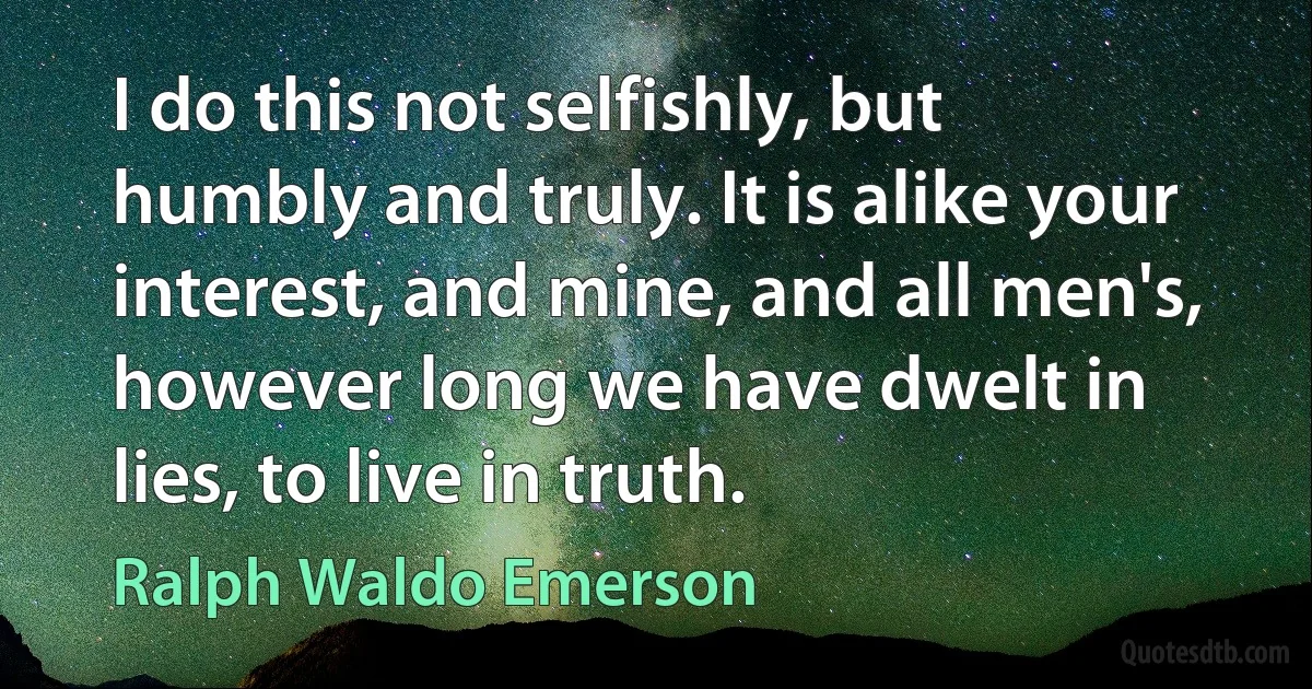 I do this not selfishly, but humbly and truly. It is alike your interest, and mine, and all men's, however long we have dwelt in lies, to live in truth. (Ralph Waldo Emerson)