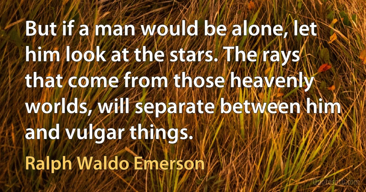 But if a man would be alone, let him look at the stars. The rays that come from those heavenly worlds, will separate between him and vulgar things. (Ralph Waldo Emerson)