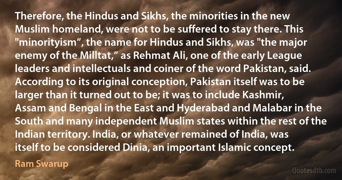 Therefore, the Hindus and Sikhs, the minorities in the new Muslim homeland, were not to be suffered to stay there. This "minorityism”, the name for Hindus and Sikhs, was "the major enemy of the Milltat,” as Rehmat Ali, one of the early League leaders and intellectuals and coiner of the word Pakistan, said. According to its original conception, Pakistan itself was to be larger than it turned out to be; it was to include Kashmir, Assam and Bengal in the East and Hyderabad and Malabar in the South and many independent Muslim states within the rest of the Indian territory. India, or whatever remained of India, was itself to be considered Dinia, an important Islamic concept. (Ram Swarup)