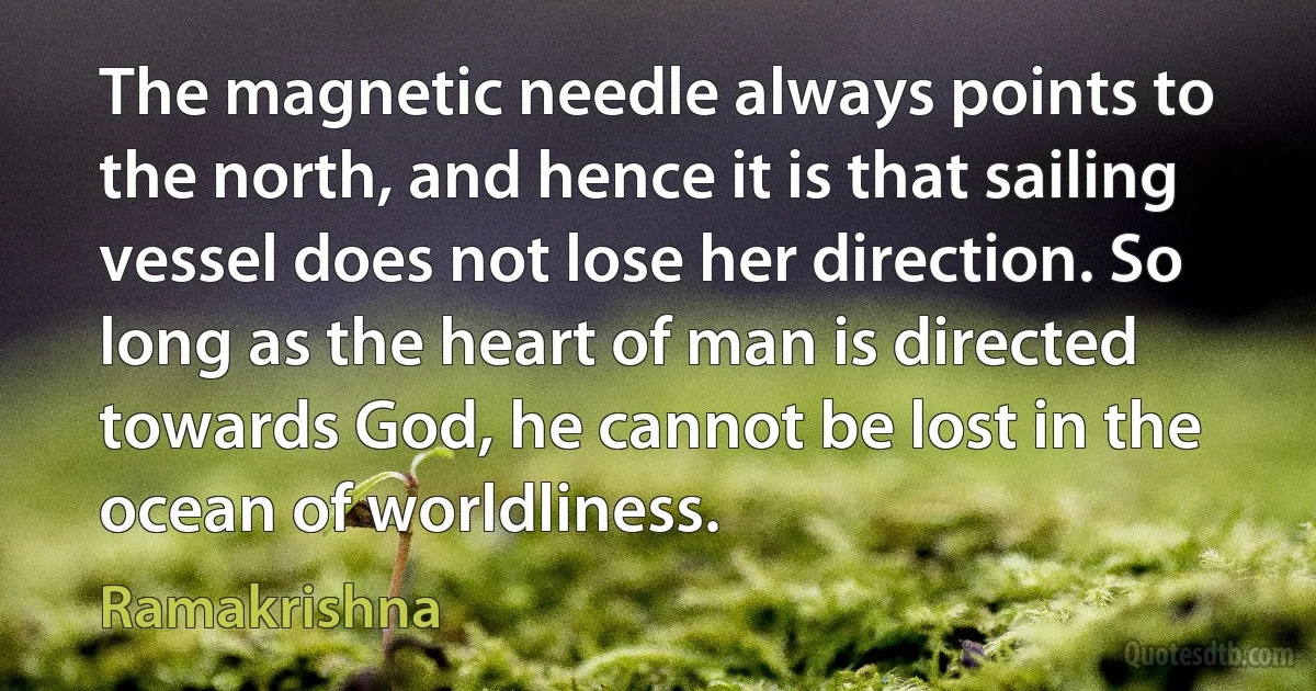 The magnetic needle always points to the north, and hence it is that sailing vessel does not lose her direction. So long as the heart of man is directed towards God, he cannot be lost in the ocean of worldliness. (Ramakrishna)